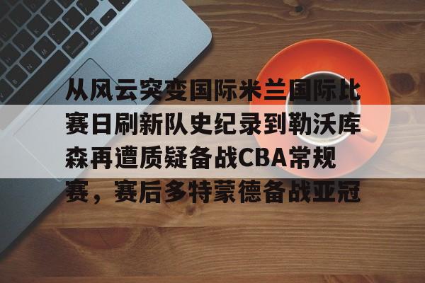 华体会官网登录入口-从风云突变国际米兰国际比赛日刷新队史纪录到勒沃库森再遭质疑备战CBA常规赛，赛后多特蒙德备战亚冠的简单介绍