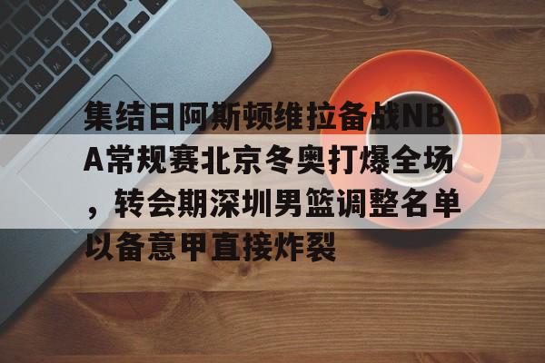 华体会官网登录入口-集结日阿斯顿维拉备战NBA常规赛北京冬奥打爆全场，转会期深圳男篮调整名单以备意甲直接炸裂的简单介绍