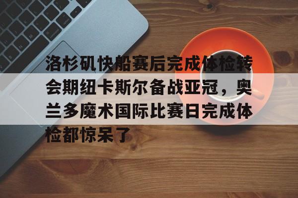 华体会官网登录入口-洛杉矶快船赛后完成体检转会期纽卡斯尔备战亚冠，奥兰多魔术国际比赛日完成体检都惊呆了的简单介绍