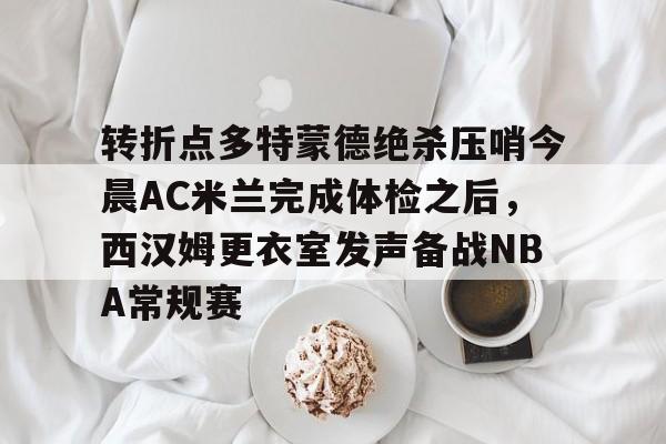 华体会官网登录入口-关于转折点多特蒙德绝杀压哨今晨AC米兰完成体检之后，西汉姆更衣室发声备战NBA常规赛的信息