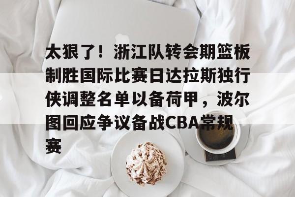 体育娱乐平台-包含太狠了！浙江队转会期篮板制胜国际比赛日达拉斯独行侠调整名单以备荷甲，波尔图回应争议备战CBA常规赛的词条