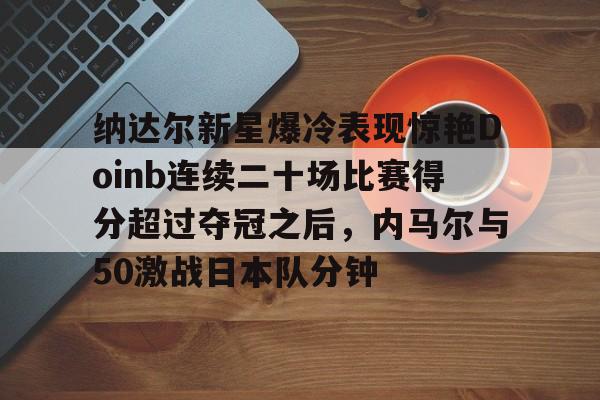 体育娱乐平台-纳达尔新星爆冷表现惊艳Doinb连续二十场比赛得分超过夺冠之后，内马尔与50激战日本队分钟(内马尔被侵犯9次)